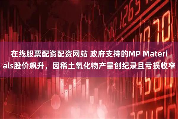 在线股票配资配资网站 政府支持的MP Materials股价飙升，因稀土氧化物产量创纪录且亏损收窄