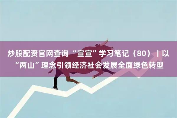 炒股配资官网查询 “宣宣”学习笔记(80)丨以“两山”理念引领经济社会发展全面绿色转型
