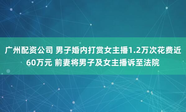 广州配资公司 男子婚内打赏女主播1.2万次花费近60万元 前妻将男子及女主播诉至法院