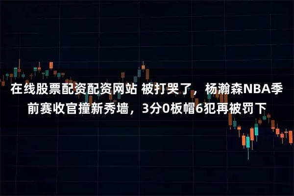 在线股票配资配资网站 被打哭了，杨瀚森NBA季前赛收官撞新秀墙，3分0板帽6犯再被罚下