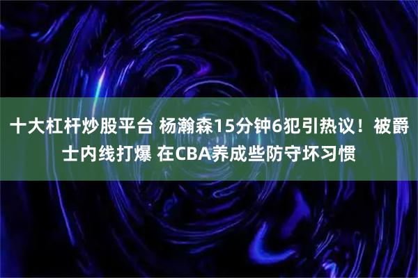 十大杠杆炒股平台 杨瀚森15分钟6犯引热议！被爵士内线打爆 在CBA养成些防守坏习惯