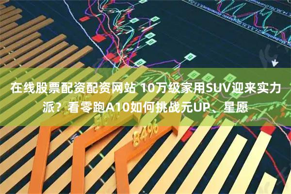 在线股票配资配资网站 10万级家用SUV迎来实力派?看零跑A10如何挑战元UP、星愿