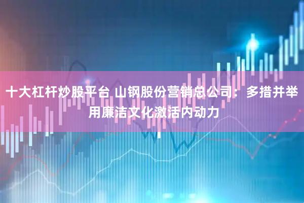 十大杠杆炒股平台 山钢股份营销总公司:多措并举 用廉洁文化激活内动力