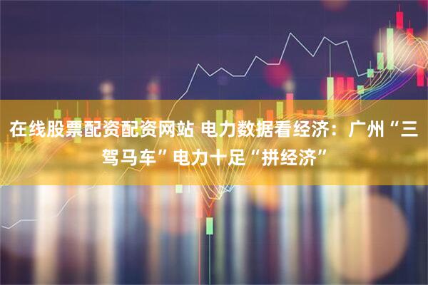 在线股票配资配资网站 电力数据看经济:广州“三驾马车”电力十足“拼经济”