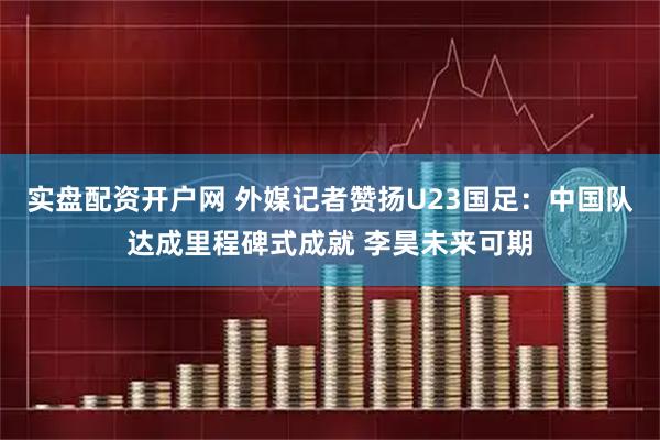 实盘配资开户网 外媒记者赞扬U23国足：中国队达成里程碑式成就 李昊未来可期