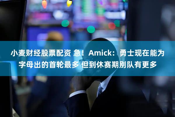 小麦财经股票配资 急！Amick：勇士现在能为字母出的首轮最多 但到休赛期别队有更多