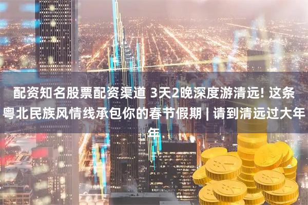 配资知名股票配资渠道 3天2晚深度游清远! 这条粤北民族风情线承包你的春节假期 | 请到清远过大年