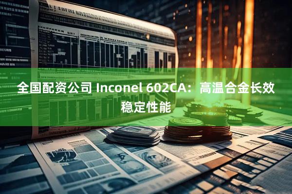 全国配资公司 Inconel 602CA：高温合金长效稳定性能