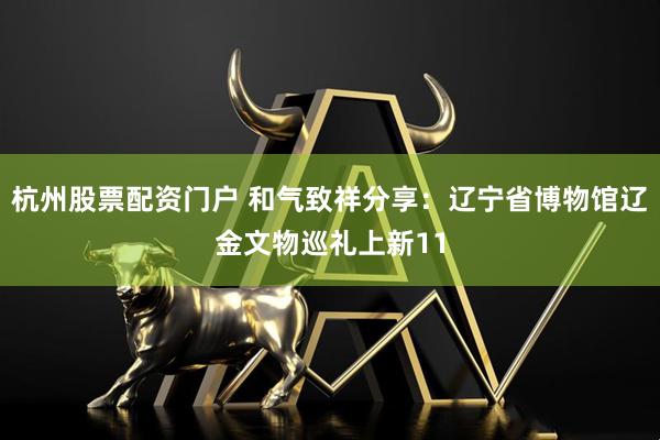 杭州股票配资门户 和气致祥分享:辽宁省博物馆辽金文物巡礼上新11